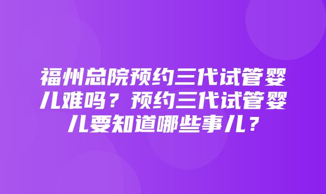 福州总院预约三代试管婴儿难吗？预约三代试管婴儿要知道哪些事儿？