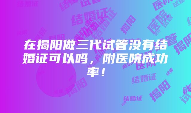 在揭阳做三代试管没有结婚证可以吗，附医院成功率！