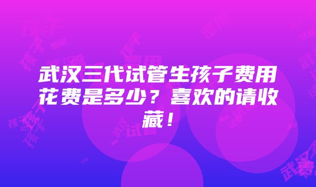 武汉三代试管生孩子费用花费是多少？喜欢的请收藏！