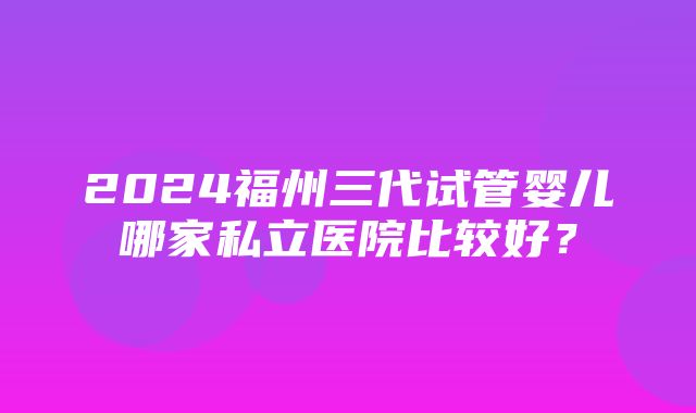 2024福州三代试管婴儿哪家私立医院比较好？