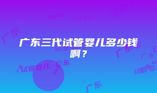 广东三代试管婴儿多少钱啊？