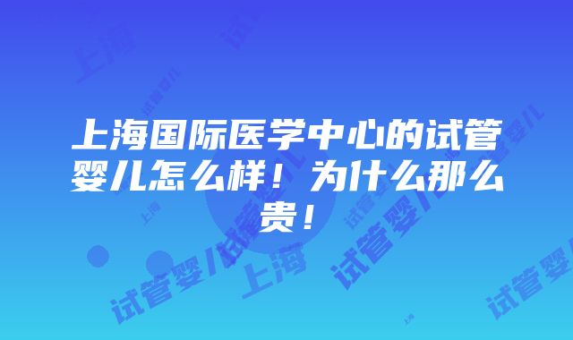 上海国际医学中心的试管婴儿怎么样！为什么那么贵！