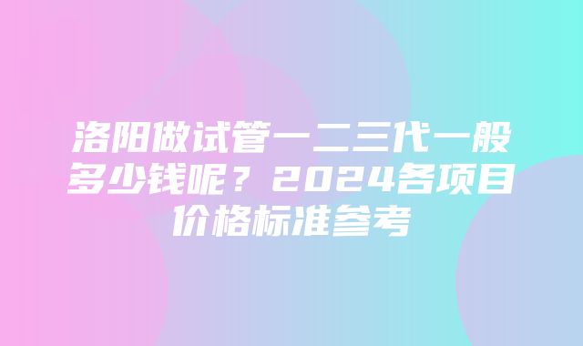 洛阳做试管一二三代一般多少钱呢？2024各项目价格标准参考