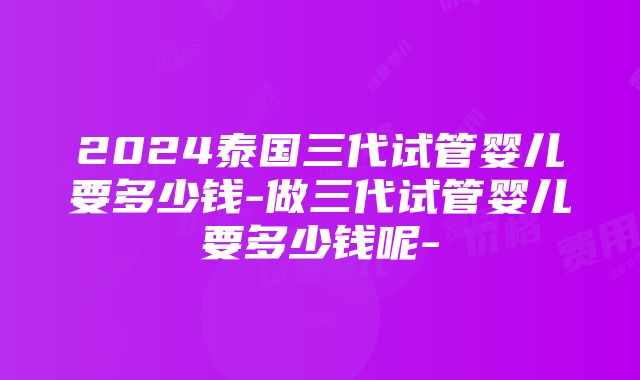 2024泰国三代试管婴儿要多少钱-做三代试管婴儿要多少钱呢-