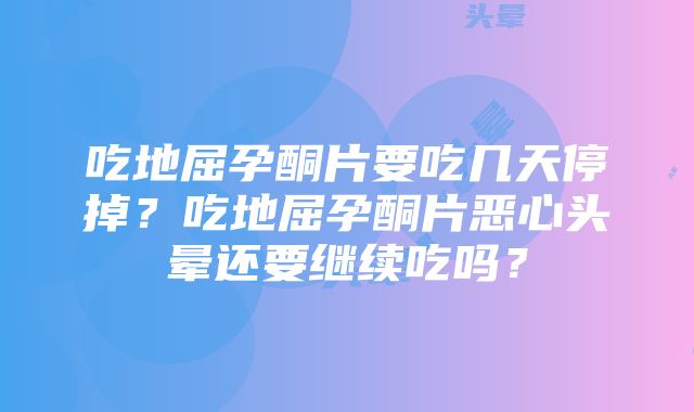 吃地屈孕酮片要吃几天停掉？吃地屈孕酮片恶心头晕还要继续吃吗？