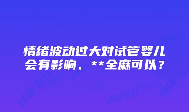 情绪波动过大对试管婴儿会有影响、**全麻可以？