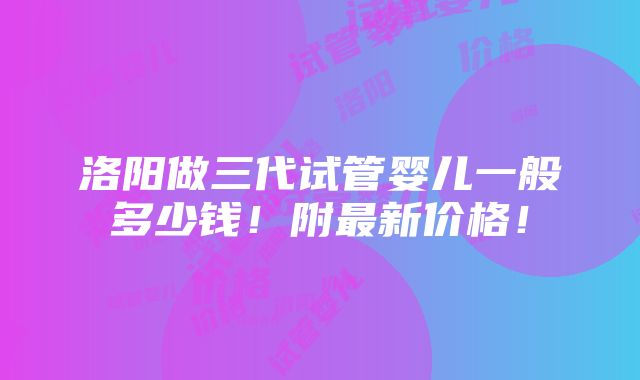 洛阳做三代试管婴儿一般多少钱！附最新价格！