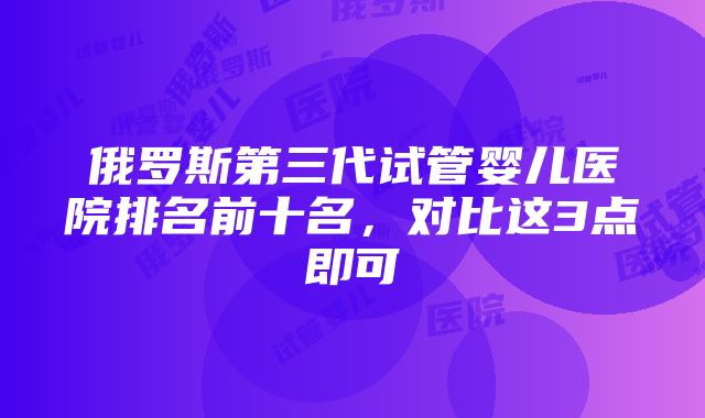 俄罗斯第三代试管婴儿医院排名前十名，对比这3点即可