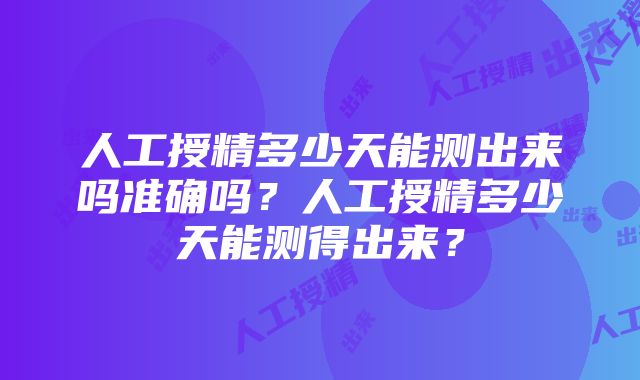 人工授精多少天能测出来吗准确吗？人工授精多少天能测得出来？