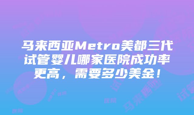 马来西亚Metro美都三代试管婴儿哪家医院成功率更高，需要多少美金！