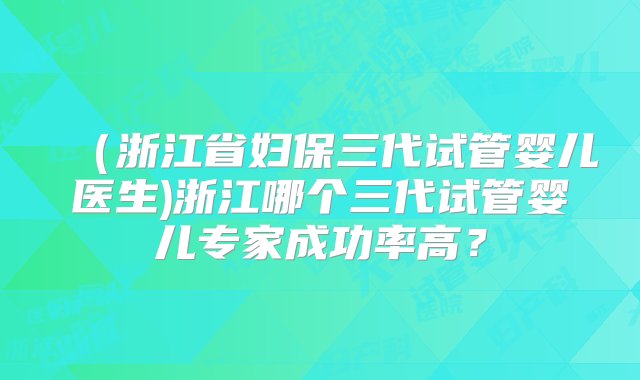 （浙江省妇保三代试管婴儿医生)浙江哪个三代试管婴儿专家成功率高？