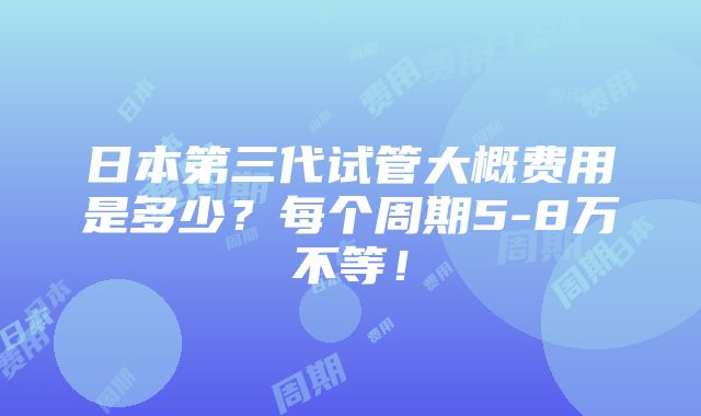 日本第三代试管大概费用是多少？每个周期5-8万不等！