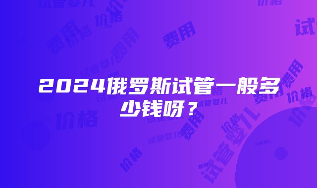 2024俄罗斯试管一般多少钱呀？