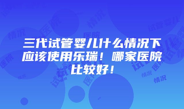 三代试管婴儿什么情况下应该使用乐瑞！哪家医院比较好！