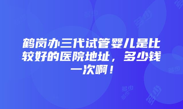 鹤岗办三代试管婴儿是比较好的医院地址，多少钱一次啊！