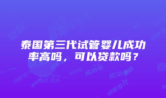 泰国第三代试管婴儿成功率高吗，可以贷款吗？