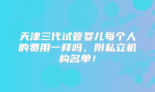 天津三代试管婴儿每个人的费用一样吗，附私立机构名单！