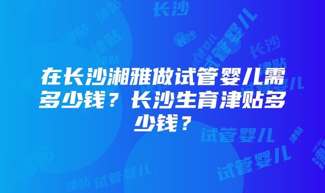 在长沙湘雅做试管婴儿需多少钱？长沙生育津贴多少钱？