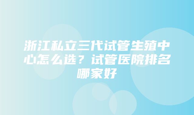 浙江私立三代试管生殖中心怎么选？试管医院排名哪家好