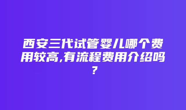 西安三代试管婴儿哪个费用较高,有流程费用介绍吗？