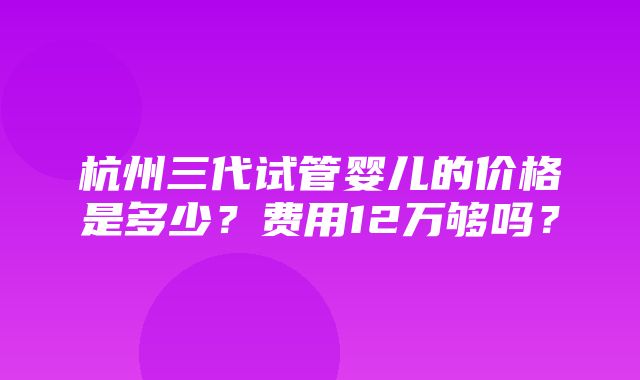 杭州三代试管婴儿的价格是多少？费用12万够吗？