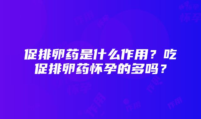 促排卵药是什么作用？吃促排卵药怀孕的多吗？