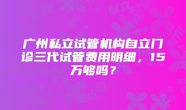 广州私立试管机构自立门诊三代试管费用明细，15万够吗？