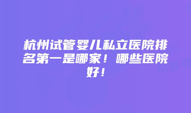 杭州试管婴儿私立医院排名第一是哪家！哪些医院好！