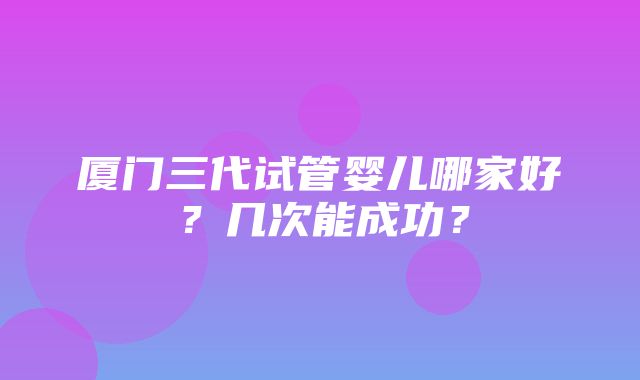 厦门三代试管婴儿哪家好？几次能成功？