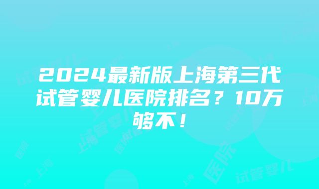 2024最新版上海第三代试管婴儿医院排名？10万够不！