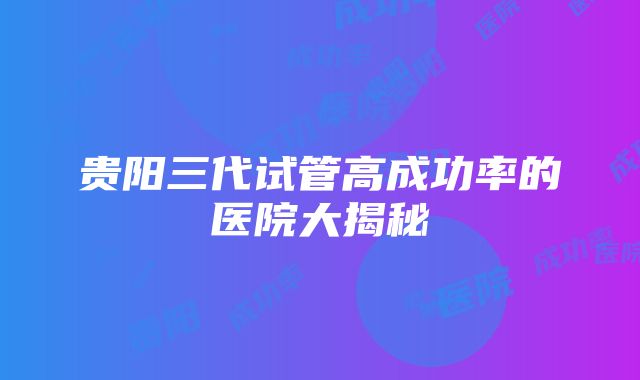 贵阳三代试管高成功率的医院大揭秘