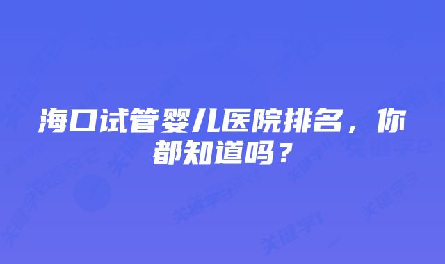 海口试管婴儿医院排名，你都知道吗？