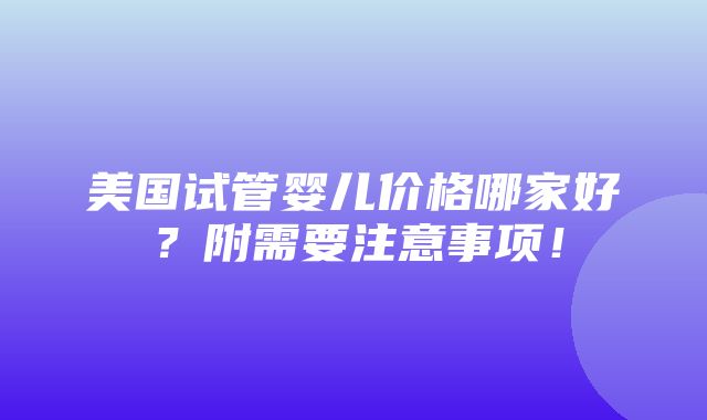 美国试管婴儿价格哪家好？附需要注意事项！