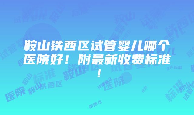 鞍山铁西区试管婴儿哪个医院好！附最新收费标准！