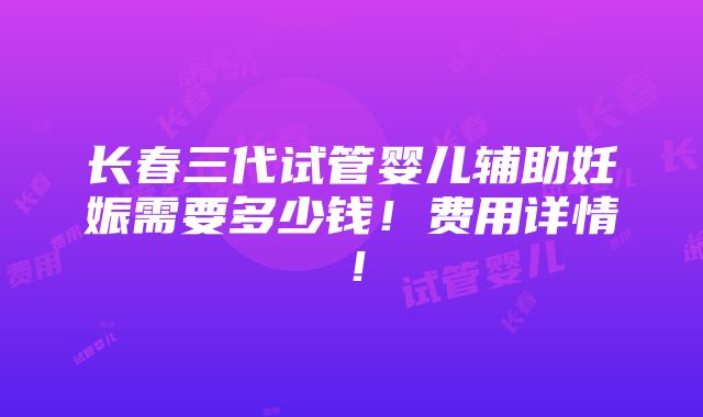 长春三代试管婴儿辅助妊娠需要多少钱！费用详情！