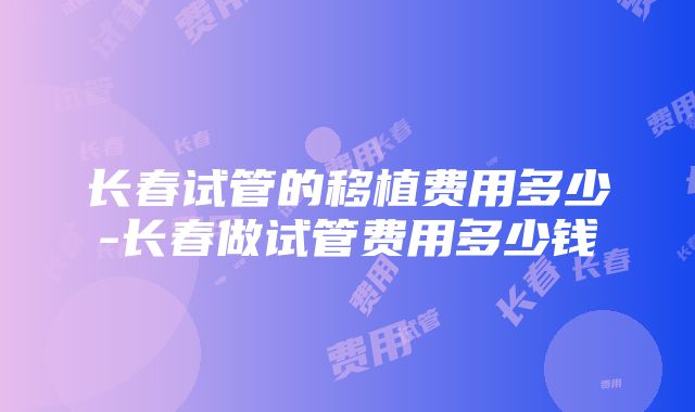 长春试管的移植费用多少-长春做试管费用多少钱