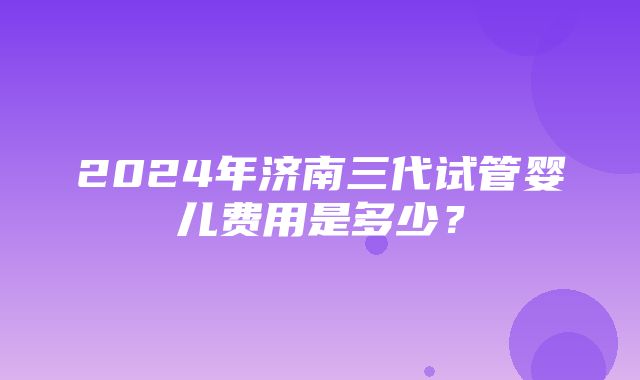 2024年济南三代试管婴儿费用是多少？