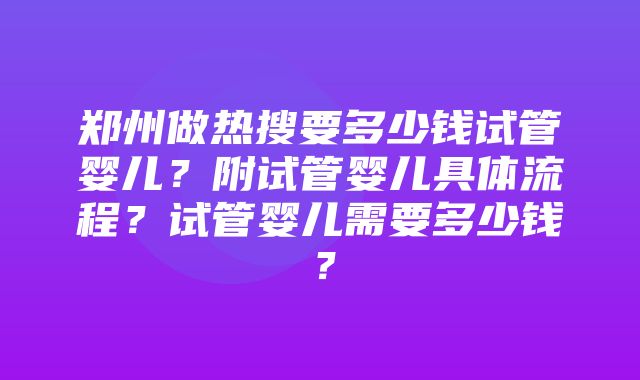 郑州做热搜要多少钱试管婴儿？附试管婴儿具体流程？试管婴儿需要多少钱？