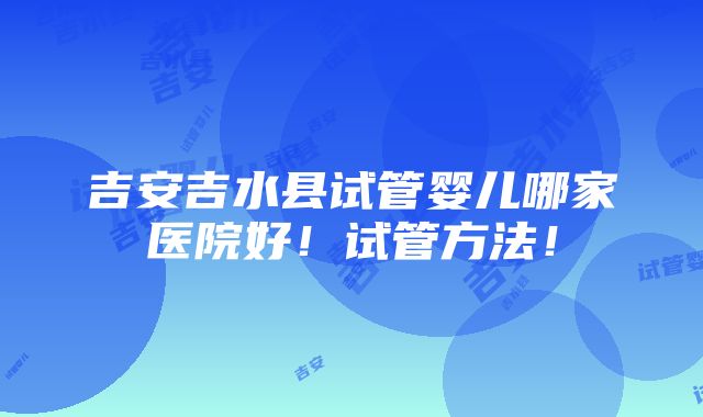 吉安吉水县试管婴儿哪家医院好！试管方法！