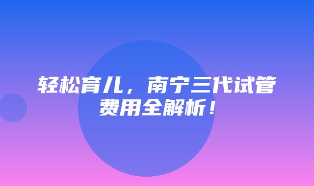 轻松育儿，南宁三代试管费用全解析！