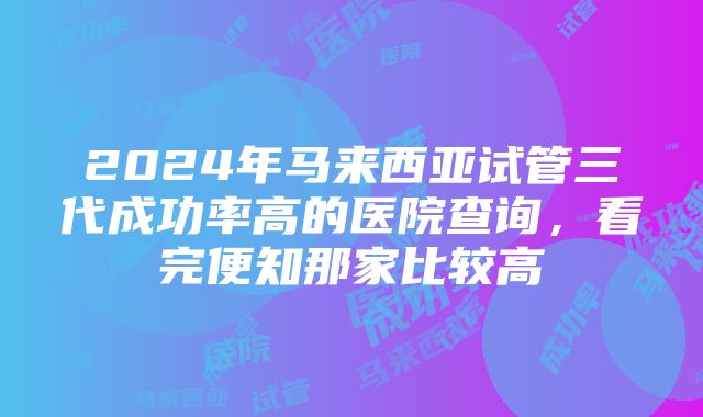 2024年马来西亚试管三代成功率高的医院查询，看完便知那家比较高