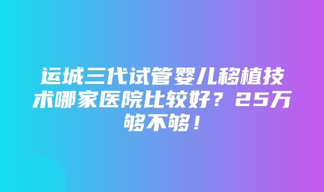 运城三代试管婴儿移植技术哪家医院比较好？25万够不够！