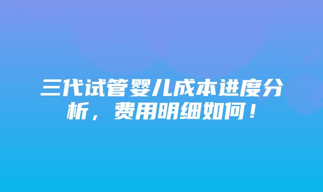 三代试管婴儿成本进度分析，费用明细如何！