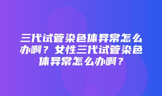 三代试管染色体异常怎么办啊？女性三代试管染色体异常怎么办啊？