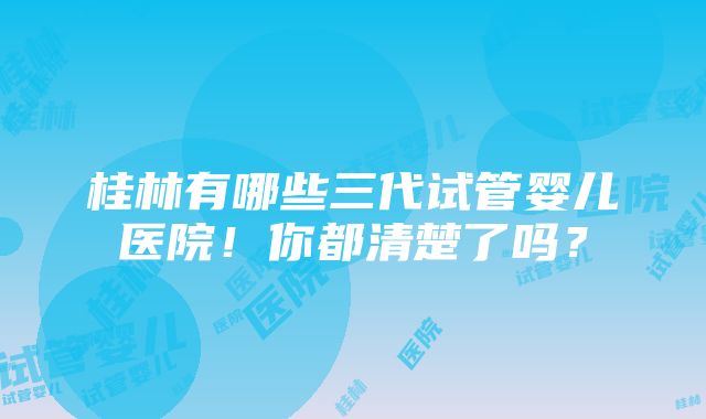 桂林有哪些三代试管婴儿医院！你都清楚了吗？