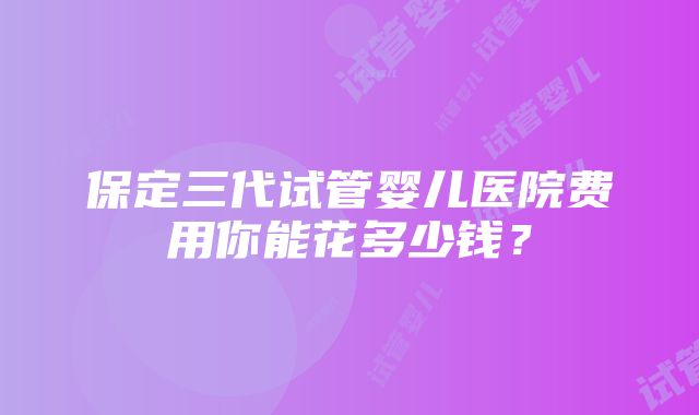 保定三代试管婴儿医院费用你能花多少钱？