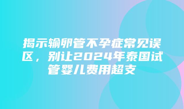 揭示输卵管不孕症常见误区，别让2024年泰国试管婴儿费用超支