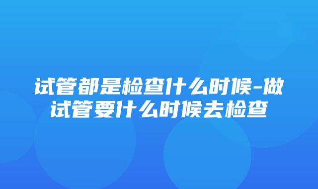 试管都是检查什么时候-做试管要什么时候去检查