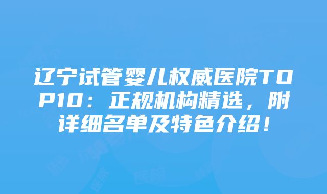 辽宁试管婴儿权威医院TOP10：正规机构精选，附详细名单及特色介绍！