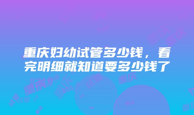 重庆妇幼试管多少钱，看完明细就知道要多少钱了